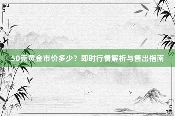 50克黄金市价多少？即时行情解析与售出指南