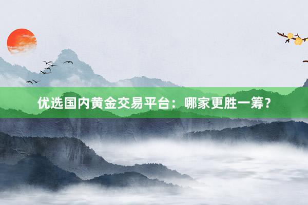 优选国内黄金交易平台：哪家更胜一筹？