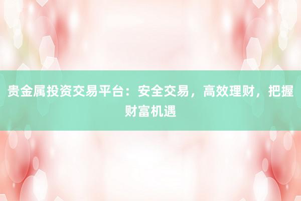 贵金属投资交易平台：安全交易，高效理财，把握财富机遇