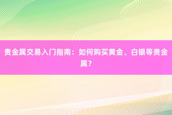 贵金属交易入门指南：如何购买黄金、白银等贵金属？