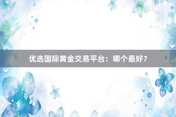优选国际黄金交易平台：哪个最好？