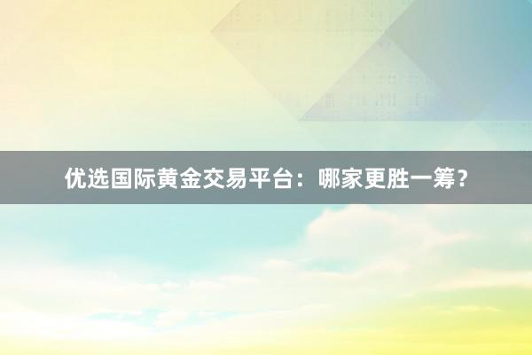 优选国际黄金交易平台：哪家更胜一筹？