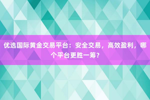 优选国际黄金交易平台：安全交易，高效盈利，哪个平台更胜一筹？