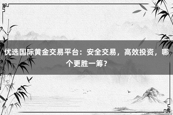 优选国际黄金交易平台：安全交易，高效投资，哪个更胜一筹？