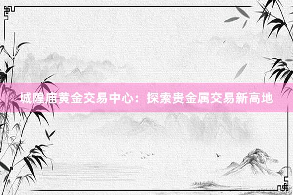 城隍庙黄金交易中心：探索贵金属交易新高地