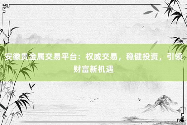 安徽贵金属交易平台：权威交易，稳健投资，引领财富新机遇