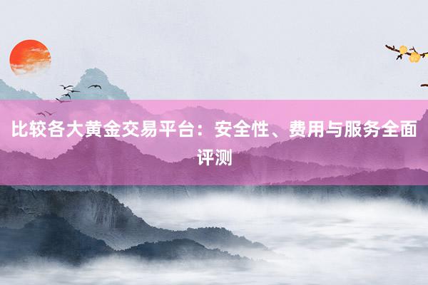 比较各大黄金交易平台：安全性、费用与服务全面评测